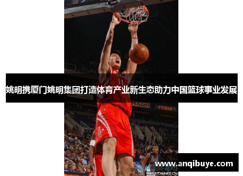 姚明携厦门姚明集团打造体育产业新生态助力中国篮球事业发展