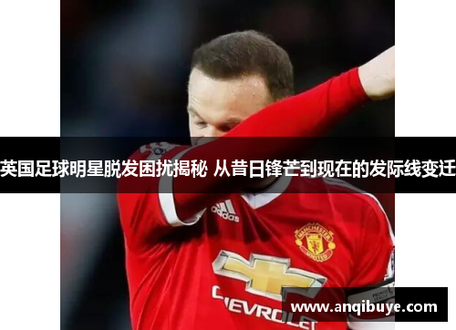 英国足球明星脱发困扰揭秘 从昔日锋芒到现在的发际线变迁